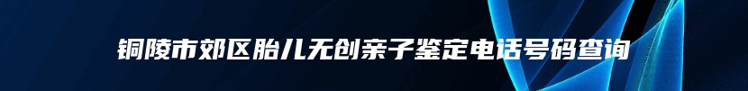 铜陵市郊区胎儿无创亲子鉴定电话号码查询