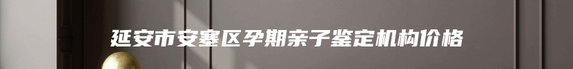 延安市安塞区孕期亲子鉴定机构价格