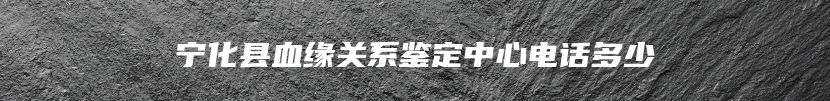 宁化县血缘关系鉴定中心电话多少