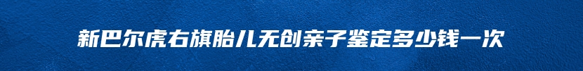 新巴尔虎右旗胎儿无创亲子鉴定多少钱一次