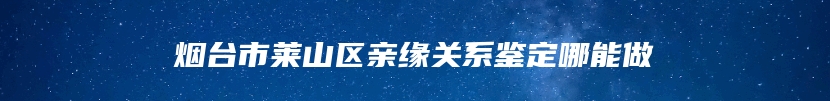 烟台市莱山区亲缘关系鉴定哪能做