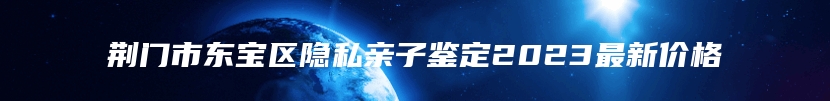 荆门市东宝区隐私亲子鉴定2023最新价格