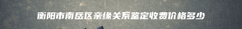 衡阳市南岳区亲缘关系鉴定收费价格多少