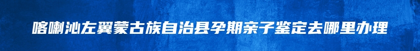 喀喇沁左翼蒙古族自治县孕期亲子鉴定去哪里办理