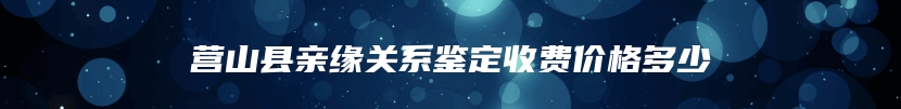 营山县亲缘关系鉴定收费价格多少