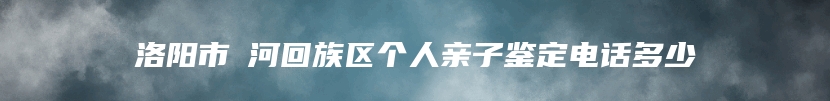 洛阳市瀍河回族区个人亲子鉴定电话多少