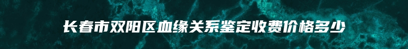 长春市双阳区血缘关系鉴定收费价格多少