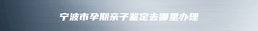 宁波市孕期亲子鉴定去哪里办理
