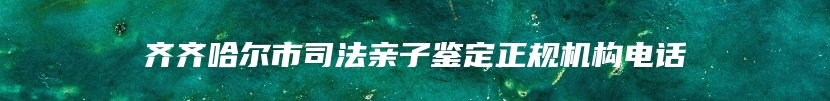 齐齐哈尔市司法亲子鉴定正规机构电话