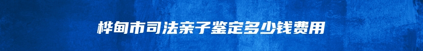 桦甸市司法亲子鉴定多少钱费用