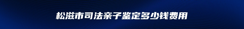松滋市司法亲子鉴定多少钱费用