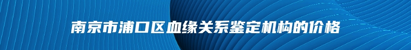 南京市浦口区血缘关系鉴定机构的价格