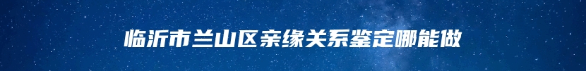 临沂市兰山区亲缘关系鉴定哪能做