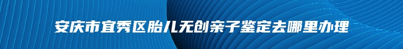 安庆市宜秀区胎儿无创亲子鉴定去哪里办理