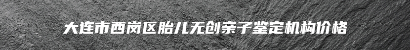 大连市西岗区胎儿无创亲子鉴定机构价格