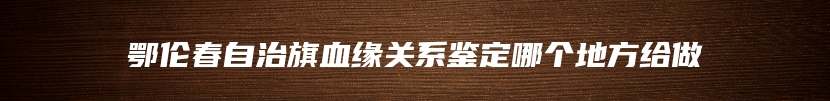 鄂伦春自治旗血缘关系鉴定哪个地方给做