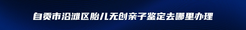 自贡市沿滩区胎儿无创亲子鉴定去哪里办理