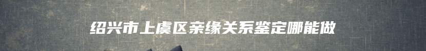 绍兴市上虞区亲缘关系鉴定哪能做
