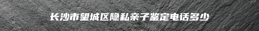 长沙市望城区隐私亲子鉴定电话多少