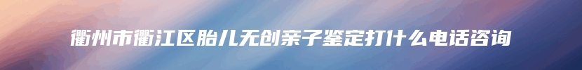 衢州市衢江区胎儿无创亲子鉴定打什么电话咨询