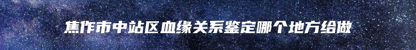 焦作市中站区血缘关系鉴定哪个地方给做