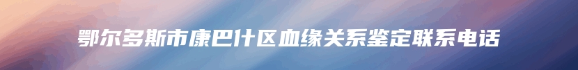 鄂尔多斯市康巴什区血缘关系鉴定联系电话