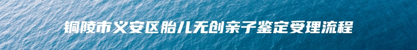 铜陵市义安区胎儿无创亲子鉴定受理流程