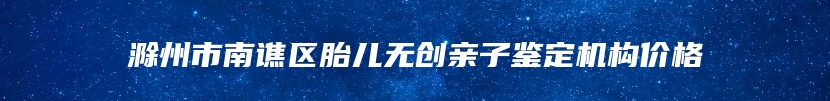 滁州市南谯区胎儿无创亲子鉴定机构价格