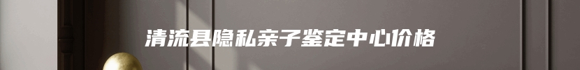 清流县隐私亲子鉴定中心价格