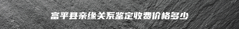 富平县亲缘关系鉴定收费价格多少