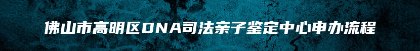 佛山市高明区DNA司法亲子鉴定中心申办流程