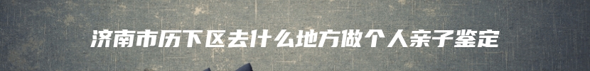 济南市历下区去什么地方做个人亲子鉴定