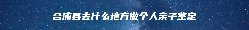 合浦县去什么地方做个人亲子鉴定