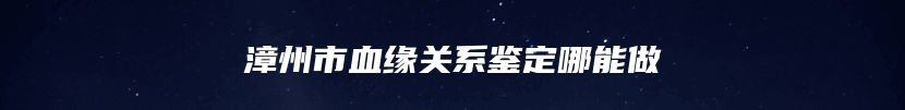 漳州市血缘关系鉴定哪能做