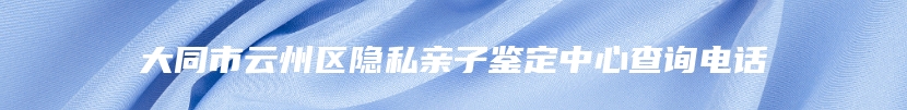 大同市云州区隐私亲子鉴定中心查询电话