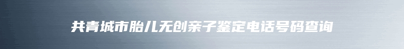 共青城市胎儿无创亲子鉴定电话号码查询