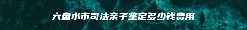 六盘水市司法亲子鉴定多少钱费用