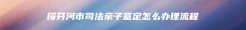 绥芬河市司法亲子鉴定怎么办理流程