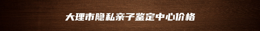 大理市隐私亲子鉴定中心价格