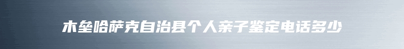 木垒哈萨克自治县个人亲子鉴定电话多少