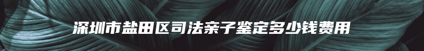 深圳市盐田区司法亲子鉴定多少钱费用
