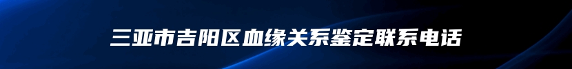 三亚市吉阳区血缘关系鉴定联系电话