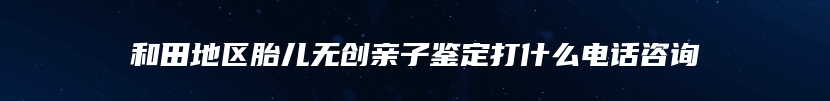 和田地区胎儿无创亲子鉴定打什么电话咨询