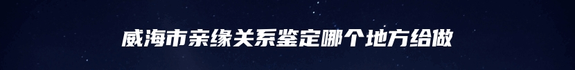 威海市亲缘关系鉴定哪个地方给做