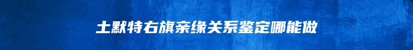 土默特右旗亲缘关系鉴定哪能做