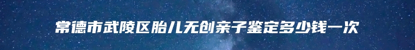 常德市武陵区胎儿无创亲子鉴定多少钱一次