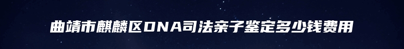 曲靖市麒麟区DNA司法亲子鉴定多少钱费用