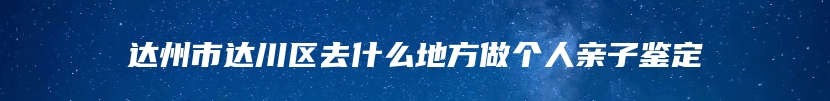 达州市达川区去什么地方做个人亲子鉴定