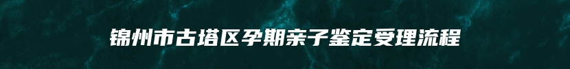 锦州市古塔区孕期亲子鉴定受理流程