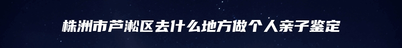 株洲市芦淞区去什么地方做个人亲子鉴定